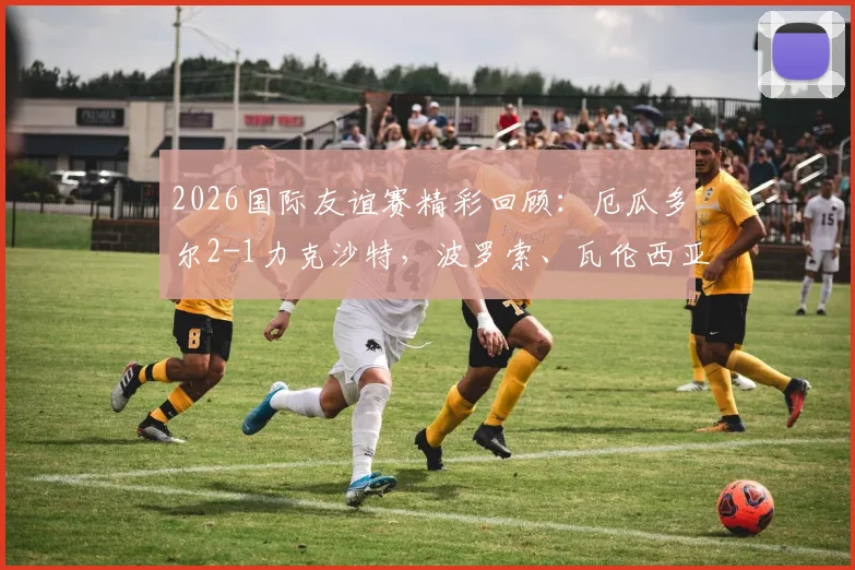 2026国际友谊赛精彩回顾：厄瓜多尔2-1力克沙特，波罗索、瓦伦西亚建功，南美劲旅展现备战状态