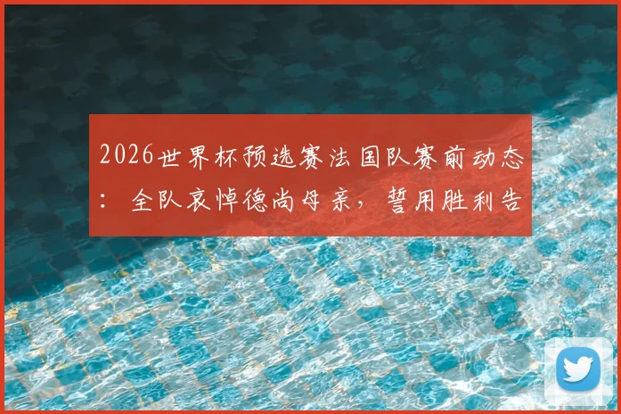 2026世界杯预选赛法国队赛前动态：全队哀悼德尚母亲，誓用胜利告慰主帅