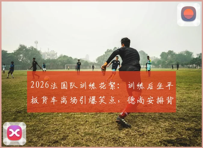 2026法国队训练花絮:训练后坐平板货车离场引爆笑点,德尚安排背后原因何在?