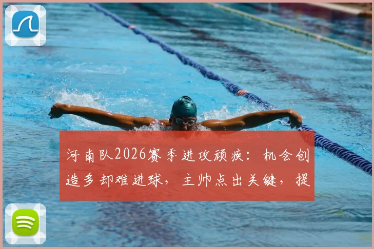 河南队2026赛季进攻顽疾：机会创造多却难进球，主帅点出关键，提升转化率需三步走