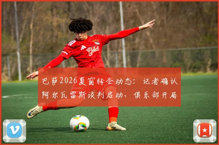 巴萨2026夏窗转会动态：记者确认阿尔瓦雷斯谈判启动，俱乐部开局强势引援策略解析