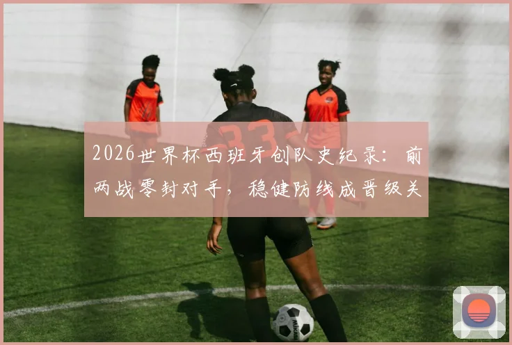 2026世界杯西班牙创队史纪录:前两战零封对手,稳健防线成晋级关键