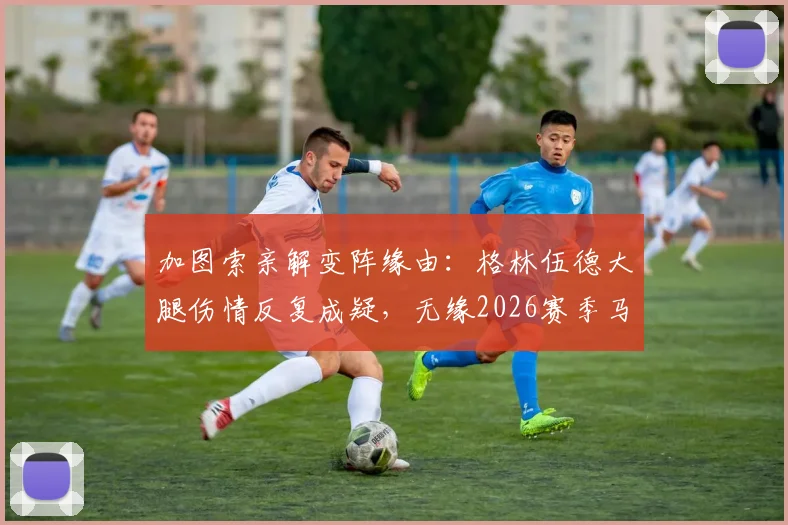 加图索亲解变阵缘由：格林伍德大腿伤情反复成疑，无缘2026赛季马赛对阵尼斯关键战首发