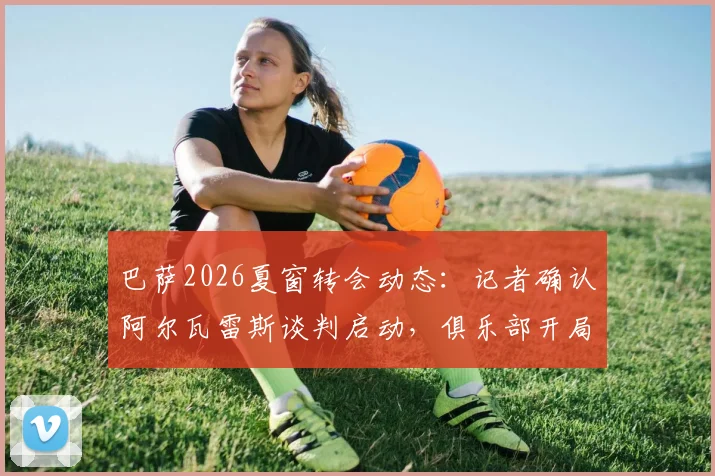 巴萨2026夏窗转会动态：记者确认阿尔瓦雷斯谈判启动，俱乐部开局强势引援策略解析