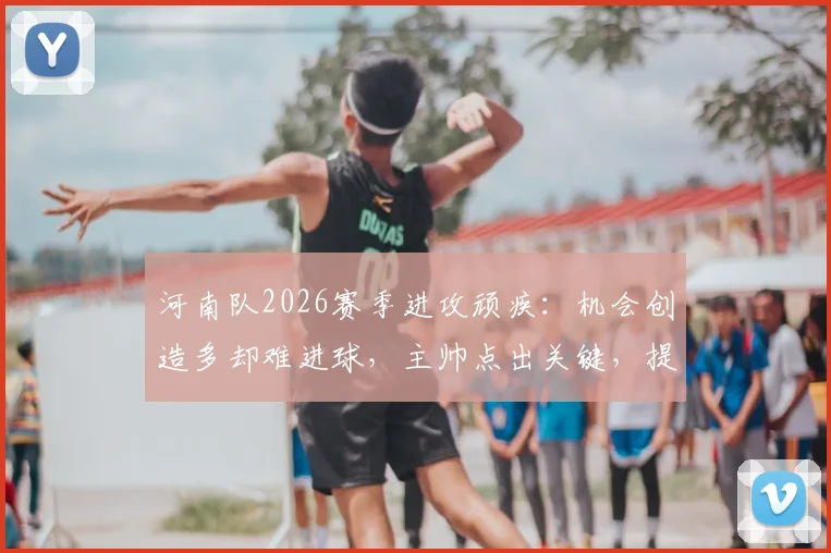 河南队2026赛季进攻顽疾:机会创造多却难进球,主帅点出关键,提升转化率需三步走