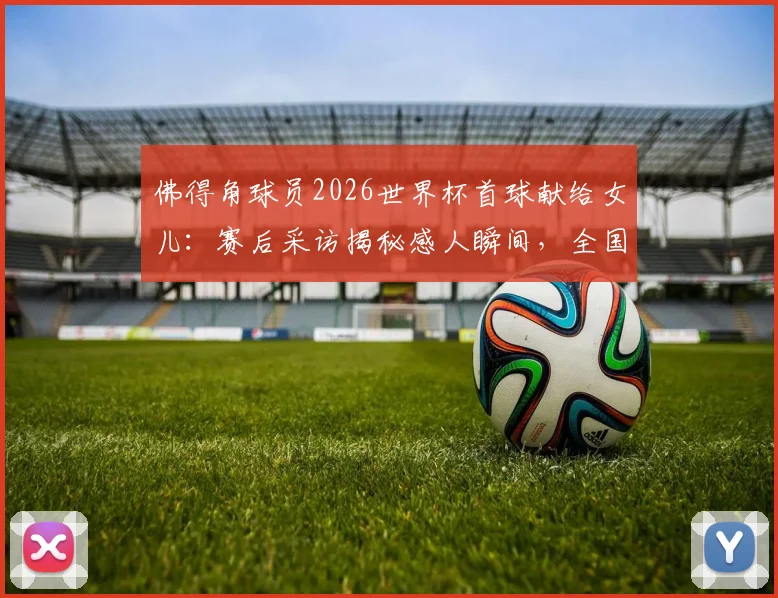 佛得角球员2026世界杯首球献给女儿:赛后采访揭秘感人瞬间,全国球迷为何沸腾