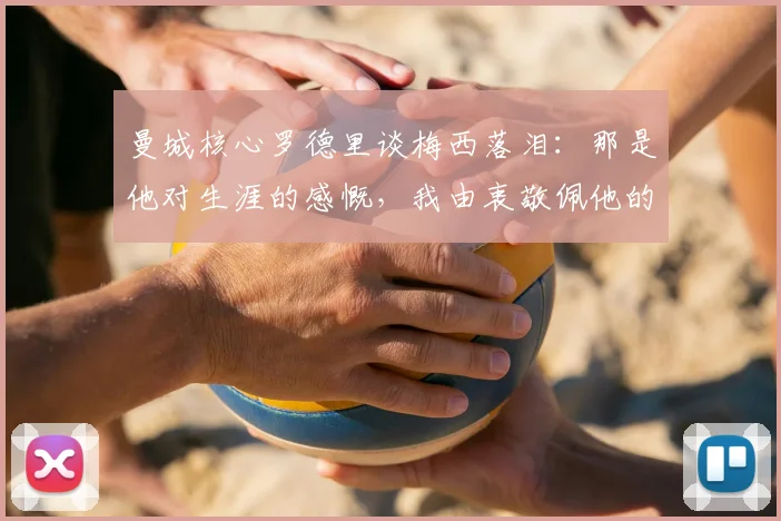曼城核心罗德里谈梅西落泪：那是他对生涯的感慨，我由衷敬佩他的一切成就