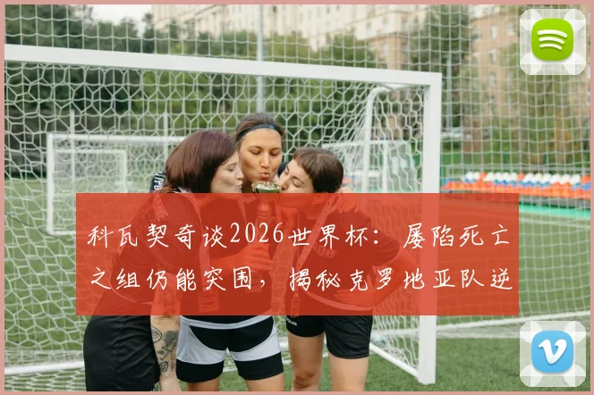 科瓦契奇谈2026世界杯:屡陷死亡之组仍能突围,揭秘克罗地亚队逆袭秘诀与经验