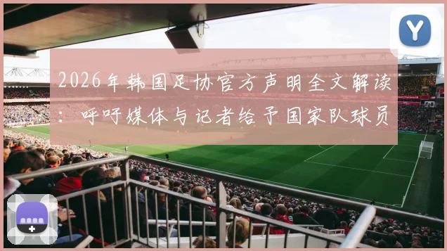 2026年韩国足协官方声明全文解读:呼吁媒体与记者给予国家队球员应有尊重的背后考量与影响
