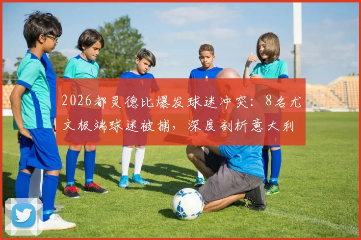 2026都灵德比爆发球迷冲突：8名尤文极端球迷被捕，深度剖析意大利足球流氓问题与历史渊源