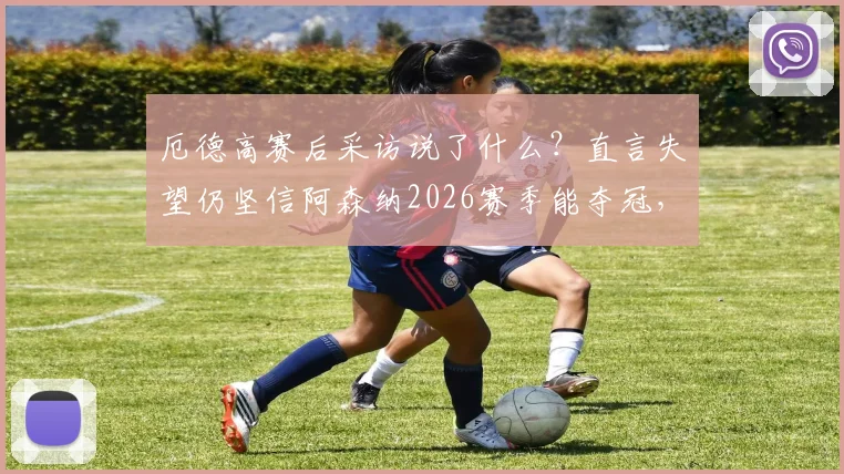 厄德高赛后采访说了什么?直言失望仍坚信阿森纳2026赛季能夺冠,队长言论引热议
