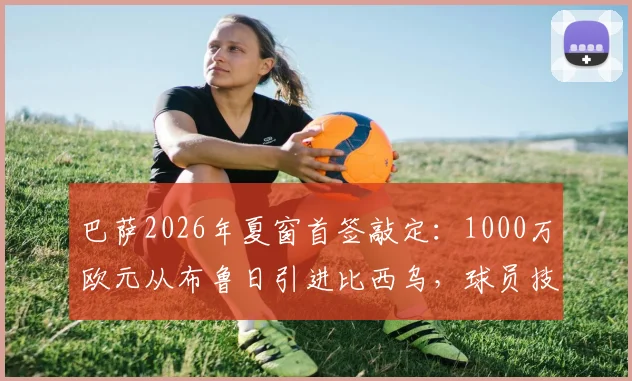 巴萨2026年夏窗首签敲定：1000万欧元从布鲁日引进比西乌，球员技术特点与对阵容影响深度解析