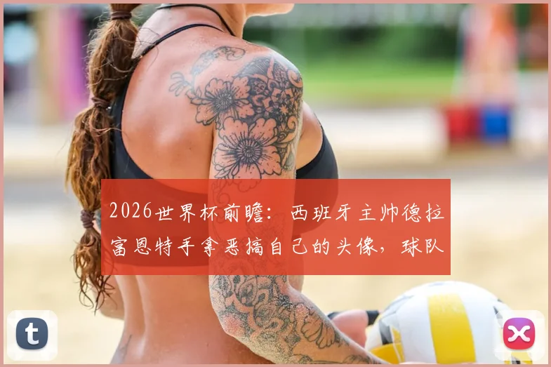 2026世界杯前瞻：西班牙主帅德拉富恩特手拿恶搞自己的头像，球队氛围轻松引关注