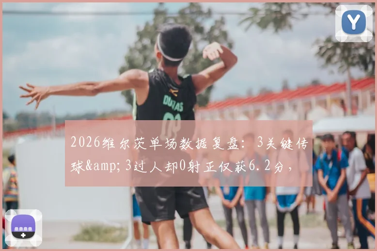 2026维尔茨单场数据复盘：3关键传球&3过人却0射正仅获6.2分，实际表现究竟如何？