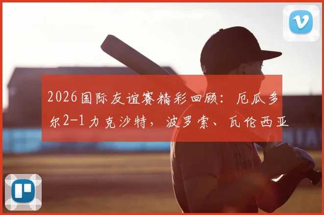 2026国际友谊赛精彩回顾:厄瓜多尔2-1力克沙特,波罗索、瓦伦西亚建功,南美劲旅展现备战状态