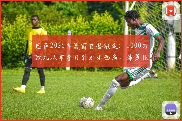 巴萨2026年夏窗首签敲定:1000万欧元从布鲁日引进比西乌,球员技术特点与对阵容影响深度解析