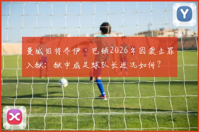 曼城旧将乔伊·巴顿2026年因袭击罪入狱：狱中成足球队长近况如何？事件来龙去脉解析