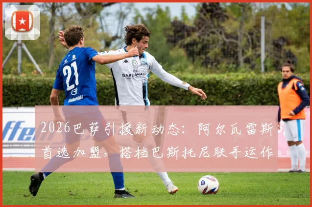 2026巴萨引援新动态：阿尔瓦雷斯首选加盟，搭档巴斯托尼联手运作压低转会费内情解读