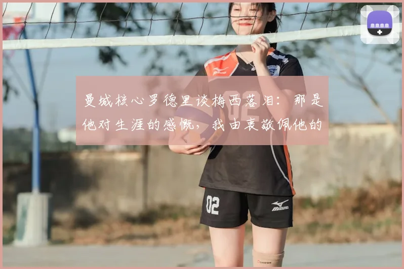 曼城核心罗德里谈梅西落泪：那是他对生涯的感慨，我由衷敬佩他的一切成就