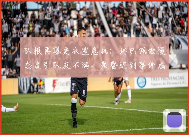 队报再曝更衣室危机：姆巴佩傲慢态度引队友不满，聚餐迟到事件成导火索