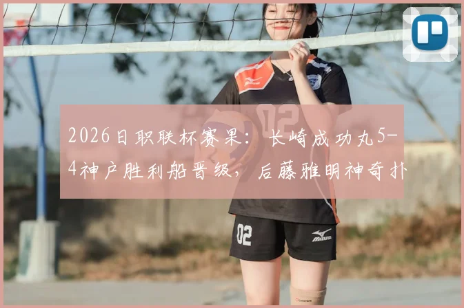 2026日职联杯赛果：长崎成功丸5-4神户胜利船晋级，后藤雅明神奇扑三点全记录与深度分析