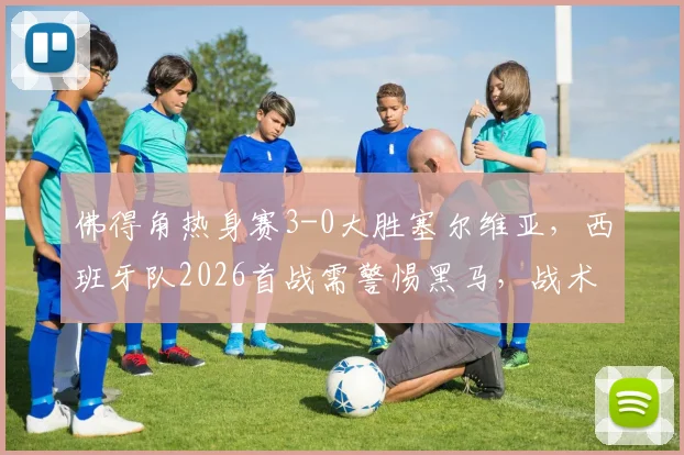 佛得角热身赛3-0大胜塞尔维亚，西班牙队2026首战需警惕黑马，战术分析前瞻