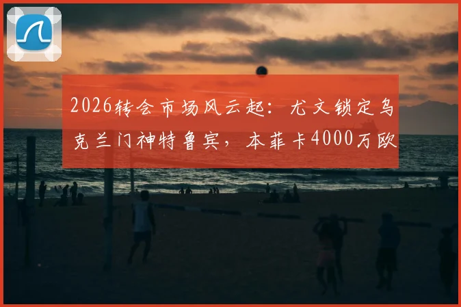 2026转会市场风云起:尤文锁定乌克兰门神特鲁宾,本菲卡4000万欧标价成博弈焦点
