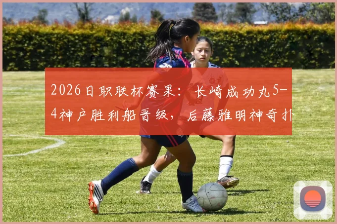 2026日职联杯赛果:长崎成功丸5-4神户胜利船晋级,后藤雅明神奇扑三点全记录与深度分析