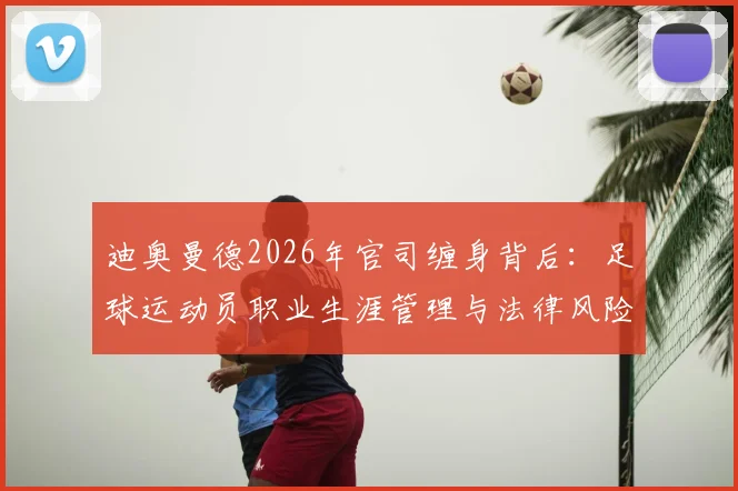 迪奥曼德2026年官司缠身背后：足球运动员职业生涯管理与法律风险防范指南