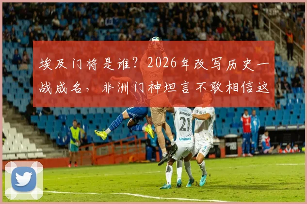 埃及门将是谁?2026年改写历史一战成名,非洲门神坦言不敢相信这水平