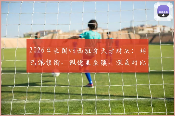 2026年法国vs西班牙天才对决：姆巴佩领衔，佩德里坐镇，深度对比两队球星与球迷应援文化，附球迷组织加入指南