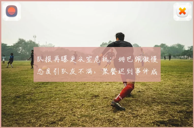 队报再曝更衣室危机：姆巴佩傲慢态度引队友不满，聚餐迟到事件成导火索