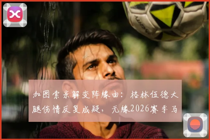 加图索亲解变阵缘由：格林伍德大腿伤情反复成疑，无缘2026赛季马赛对阵尼斯关键战首发