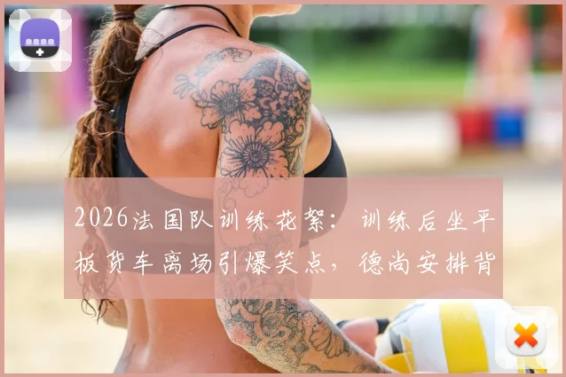 2026法国队训练花絮：训练后坐平板货车离场引爆笑点，德尚安排背后原因何在？