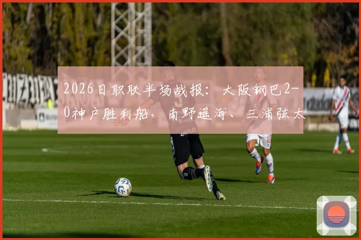 2026日职联半场战报：大阪钢巴2-0神户胜利船，南野遥海、三浦弦太破门，附比赛集锦与进球分析