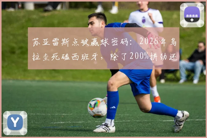 苏亚雷斯点破赢球密码:2026年乌拉圭死磕西班牙,除了200%拼劲还需做好这几点