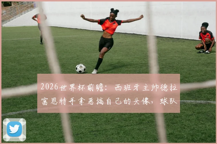 2026世界杯前瞻:西班牙主帅德拉富恩特手拿恶搞自己的头像,球队氛围轻松引关注