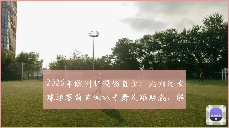 2026年欧洲杯现场直击：比利时女球迷赛前拿喇叭手舞足蹈助威，解析狂热球迷氛围营造方式