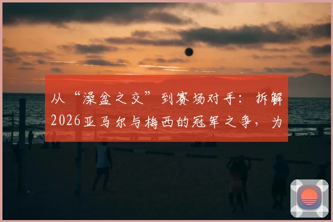 从“澡盆之交”到赛场对手：拆解2026亚马尔与梅西的冠军之争，为何都说巴萨赚大了