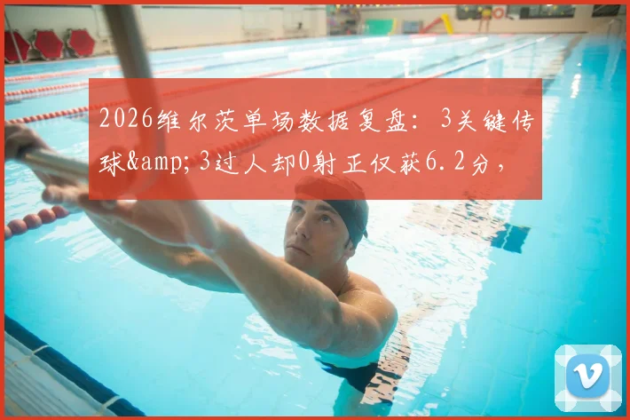 2026维尔茨单场数据复盘:3关键传球&3过人却0射正仅获6.2分,实际表现究竟如何?