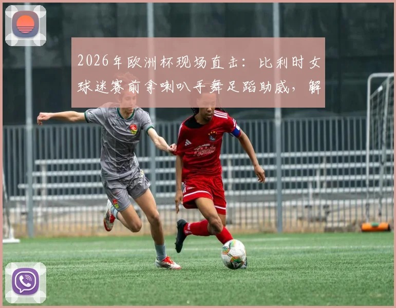 2026年欧洲杯现场直击:比利时女球迷赛前拿喇叭手舞足蹈助威,解析狂热球迷氛围营造方式
