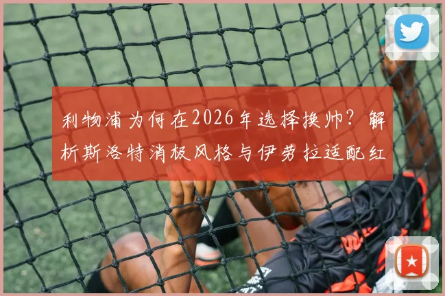利物浦为何在2026年选择换帅?解析斯洛特消极风格与伊劳拉适配红军的几大关键点
