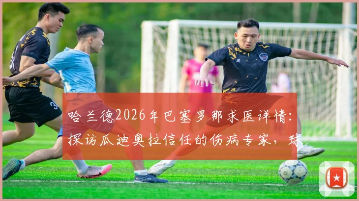哈兰德2026年巴塞罗那求医详情:探访瓜迪奥拉信任的伤病专家,球员康复进程引关注