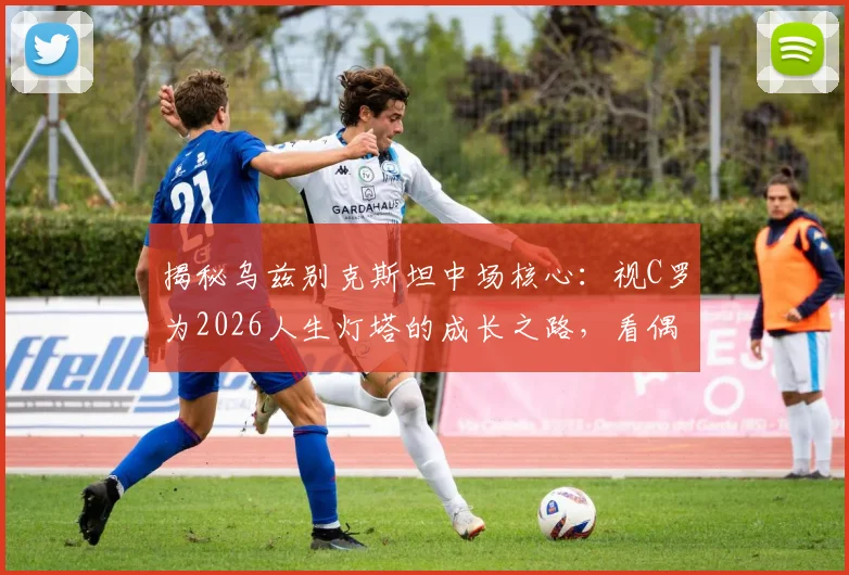 揭秘乌兹别克斯坦中场核心：视C罗为2026人生灯塔的成长之路，看偶像力量如何塑造亚洲足球新星