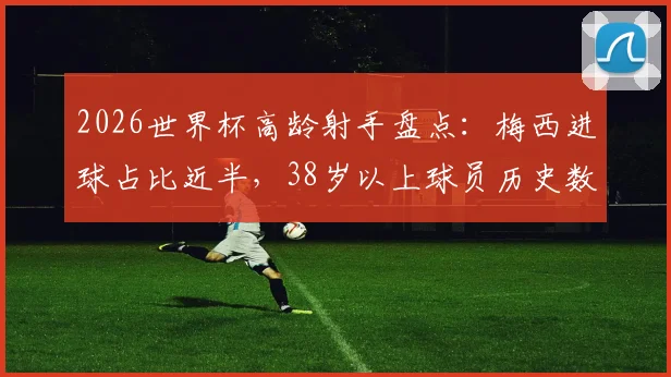 2026世界杯高龄射手盘点:梅西进球占比近半,38岁以上球员历史数据解析