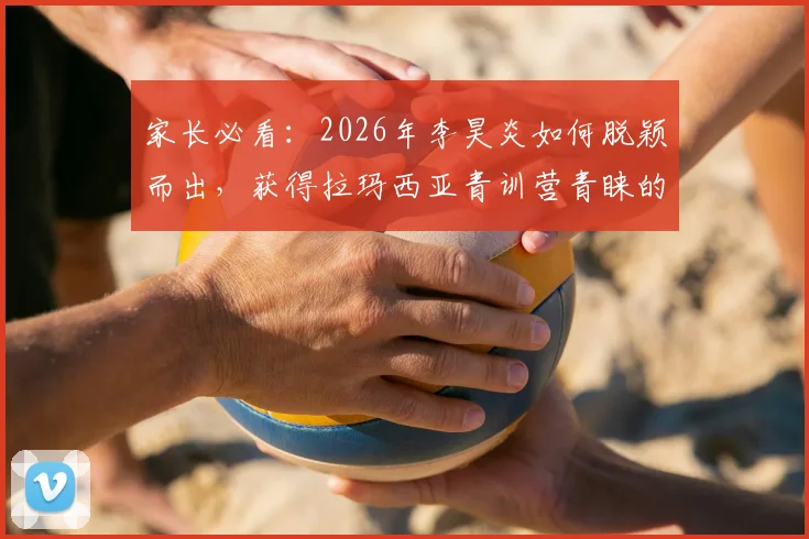 家长必看:2026年李昊炎如何脱颖而出,获得拉玛西亚青训营青睐的全面解析