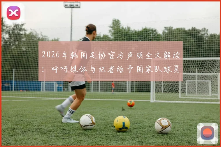 2026年韩国足协官方声明全文解读：呼吁媒体与记者给予国家队球员应有尊重的背后考量与影响