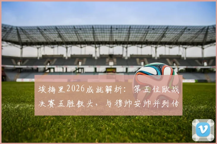 埃梅里2026成就解析：第五位欧战决赛五胜教头，与穆帅安帅并列传奇