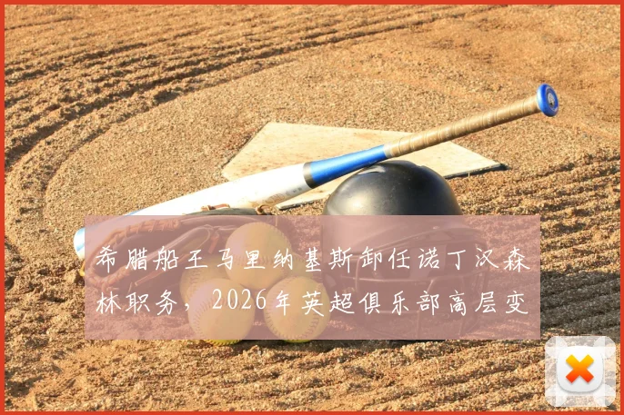 希腊船王马里纳基斯卸任诺丁汉森林职务,2026年英超俱乐部高层变动引发球迷热议