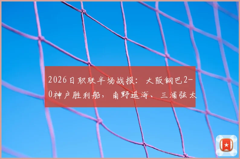 2026日职联半场战报：大阪钢巴2-0神户胜利船，南野遥海、三浦弦太破门，附比赛集锦与进球分析